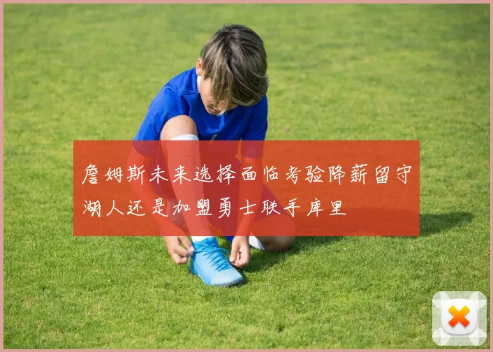詹姆斯未来选择面临考验降薪留守湖人还是加盟勇士联手库里