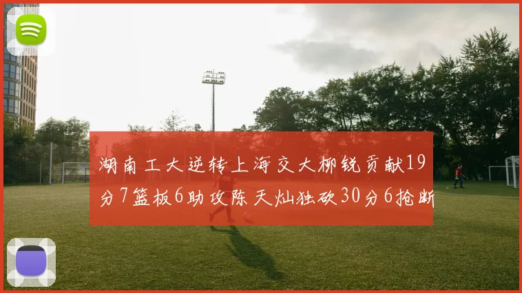 湖南工大逆转上海交大柳锐贡献19分7篮板6助攻陈天灿独砍30分6抢断助力胜利