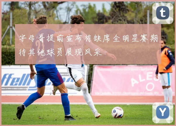 字母哥提前宣布将缺席全明星赛期待其他球员展现风采