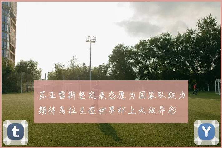苏亚雷斯坚定表态愿为国家队效力期待乌拉圭在世界杯上大放异彩