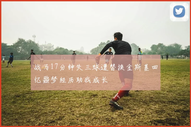 战马17分钟失三球遭替换金斯基回忆噩梦经历助我成长