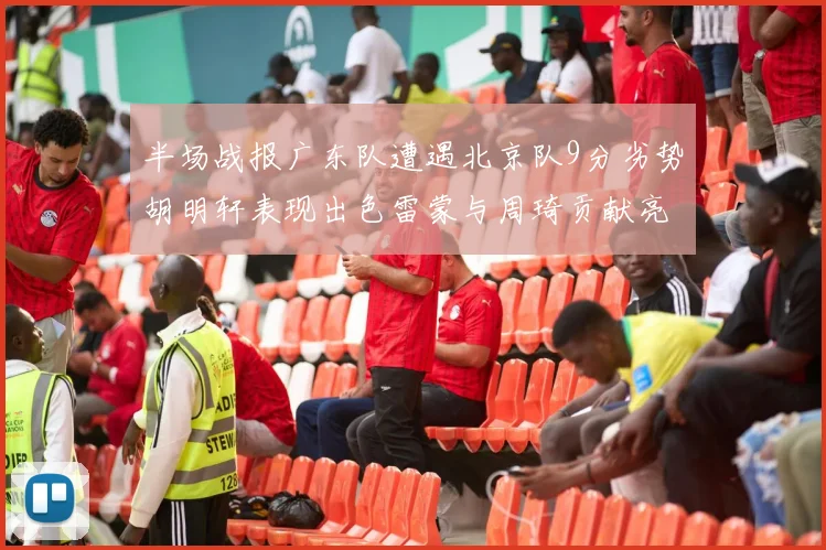 半场战报广东队遭遇北京队9分劣势胡明轩表现出色雷蒙与周琦贡献亮眼数据