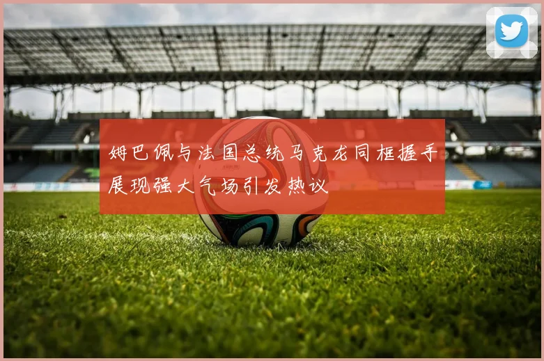 姆巴佩与法国总统马克龙同框握手展现强大气场引发热议